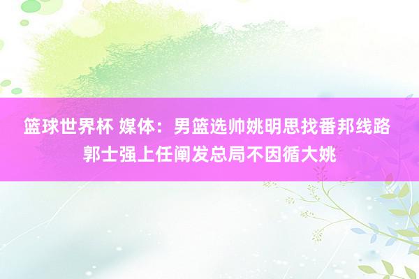 篮球世界杯 媒体：男篮选帅姚明思找番邦线路 郭士强上任阐发总局不因循大姚