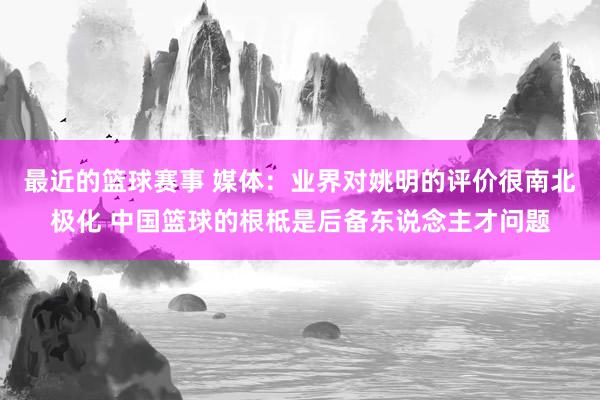 最近的篮球赛事 媒体：业界对姚明的评价很南北极化 中国篮球的根柢是后备东说念主才问题