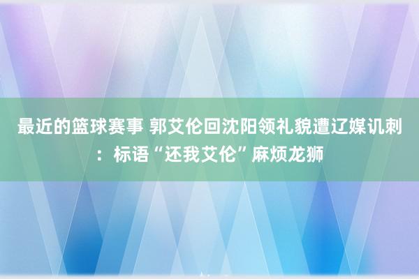 最近的篮球赛事 郭艾伦回沈阳领礼貌遭辽媒讥刺：标语“还我艾伦”麻烦龙狮