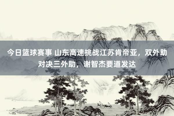 今日篮球赛事 山东高速挑战江苏肯帝亚，双外助对决三外助，谢智杰要道发达