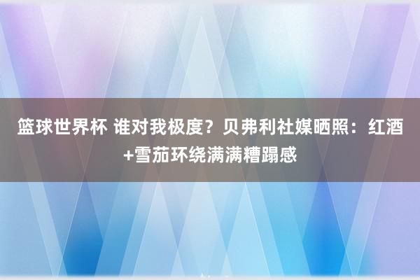 篮球世界杯 谁对我极度？贝弗利社媒晒照：红酒+雪茄环绕满满糟蹋感