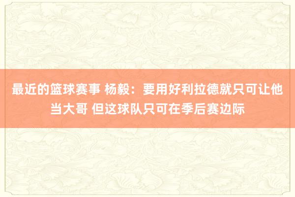 最近的篮球赛事 杨毅：要用好利拉德就只可让他当大哥 但这球队只可在季后赛边际