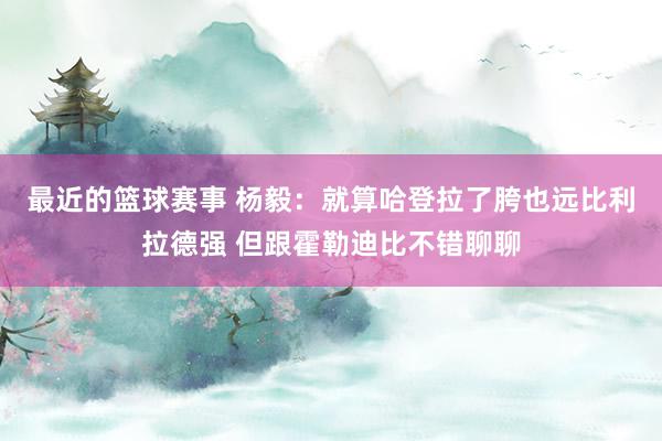 最近的篮球赛事 杨毅：就算哈登拉了胯也远比利拉德强 但跟霍勒迪比不错聊聊