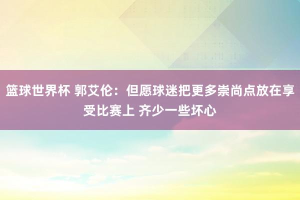 篮球世界杯 郭艾伦：但愿球迷把更多崇尚点放在享受比赛上 齐少一些坏心