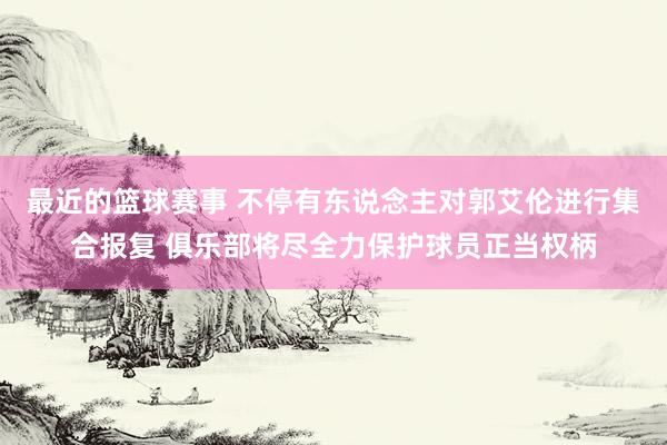 最近的篮球赛事 不停有东说念主对郭艾伦进行集合报复 俱乐部将尽全力保护球员正当权柄