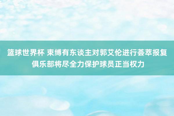 篮球世界杯 束缚有东谈主对郭艾伦进行荟萃报复 俱乐部将尽全力保护球员正当权力