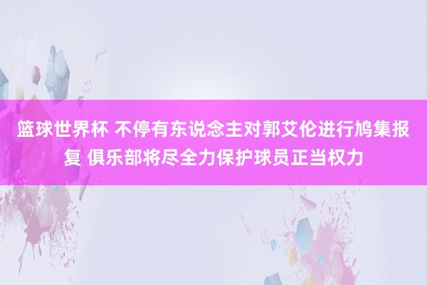 篮球世界杯 不停有东说念主对郭艾伦进行鸠集报复 俱乐部将尽全力保护球员正当权力