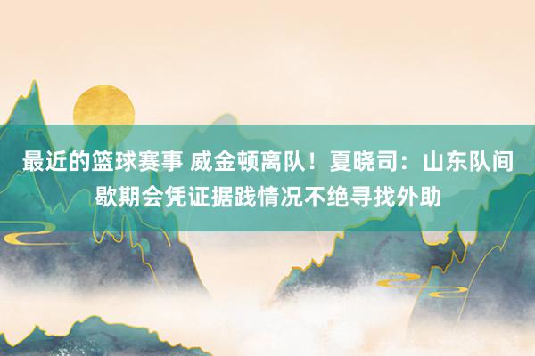 最近的篮球赛事 威金顿离队！夏晓司：山东队间歇期会凭证据践情况不绝寻找外助