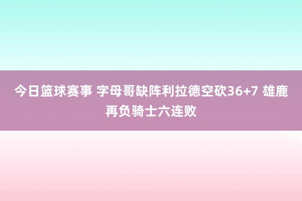 今日篮球赛事 字母哥缺阵利拉德空砍36+7 雄鹿再负骑士六连败