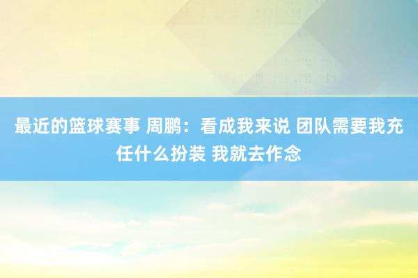 最近的篮球赛事 周鹏：看成我来说 团队需要我充任什么扮装 我就去作念