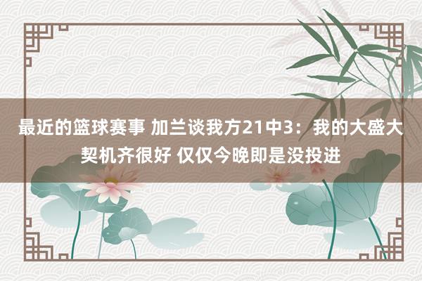 最近的篮球赛事 加兰谈我方21中3：我的大盛大契机齐很好 仅仅今晚即是没投进