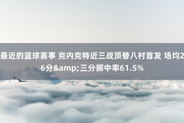 最近的篮球赛事 克内克特近三战顶替八村首发 场均26分&三分掷中率61.5%