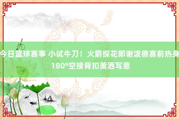 今日篮球赛事 小试牛刀！火箭探花郎谢泼德赛前热身 180°空接背扣萧洒写意