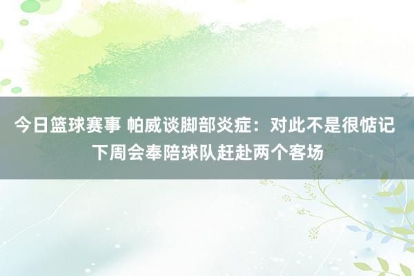 今日篮球赛事 帕威谈脚部炎症：对此不是很惦记 下周会奉陪球队赶赴两个客场