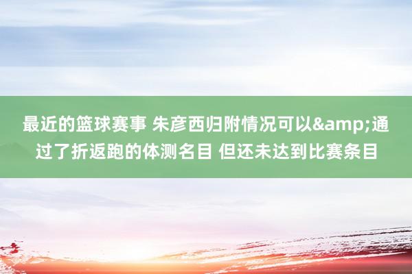 最近的篮球赛事 朱彦西归附情况可以&通过了折返跑的体测名目 但还未达到比赛条目