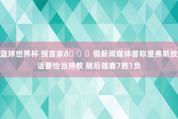 篮球世界杯 预言家👀假新闻媒体曾称里弗斯放话要恰当持教 随后雄鹿7胜1负