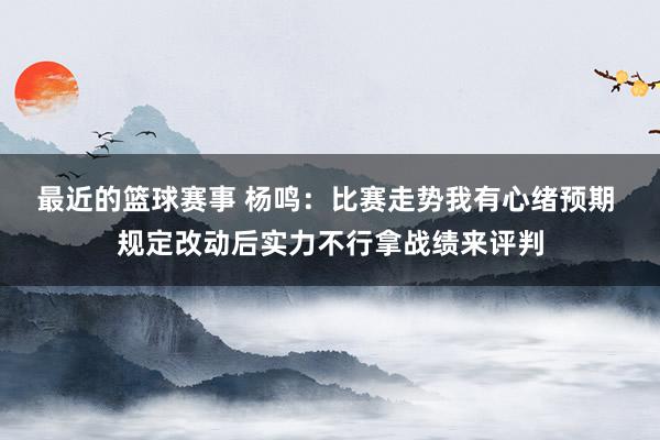 最近的篮球赛事 杨鸣：比赛走势我有心绪预期 规定改动后实力不行拿战绩来评判