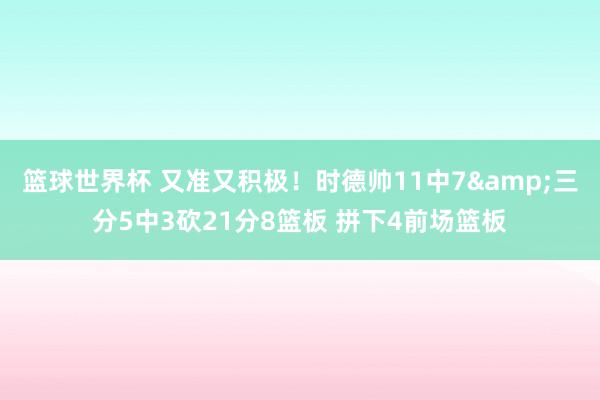 篮球世界杯 又准又积极！时德帅11中7&三分5中3砍21分8篮板 拼下4前场篮板