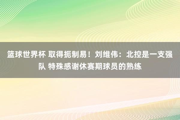 篮球世界杯 取得扼制易！刘维伟：北控是一支强队 特殊感谢休赛期球员的熟练