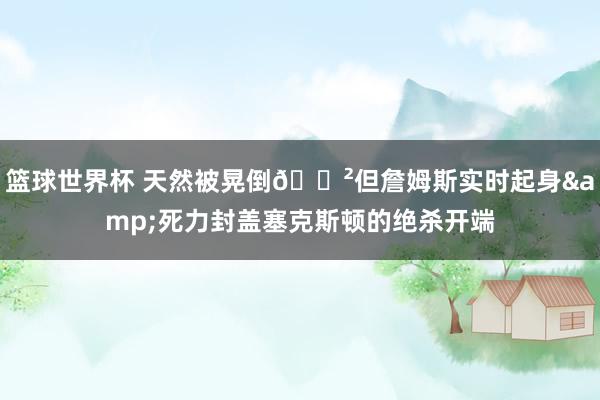 篮球世界杯 天然被晃倒😲但詹姆斯实时起身&死力封盖塞克斯顿的绝杀开端