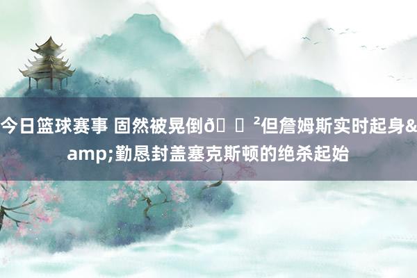 今日篮球赛事 固然被晃倒😲但詹姆斯实时起身&勤恳封盖塞克斯顿的绝杀起始