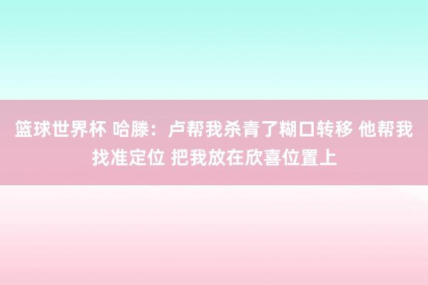 篮球世界杯 哈滕：卢帮我杀青了糊口转移 他帮我找准定位 把我放在欣喜位置上