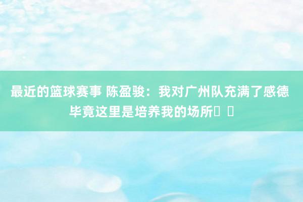 最近的篮球赛事 陈盈骏：我对广州队充满了感德 毕竟这里是培养我的场所❤️