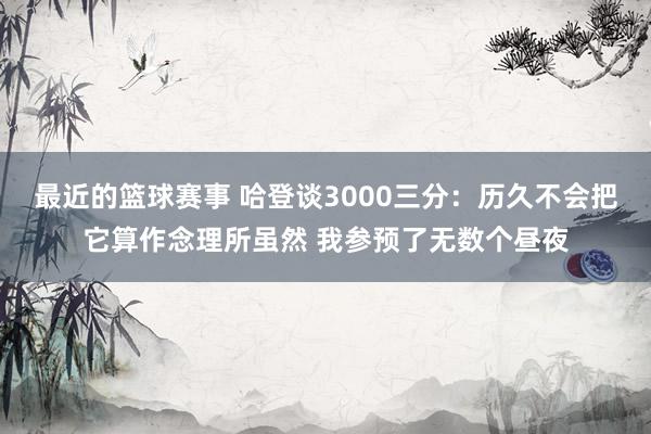 最近的篮球赛事 哈登谈3000三分：历久不会把它算作念理所虽然 我参预了无数个昼夜