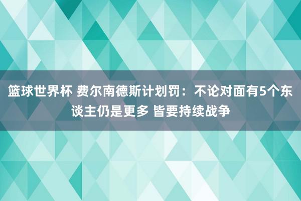 篮球世界杯 费尔南德斯计划罚：不论对面有5个东谈主仍是更多 皆要持续战争