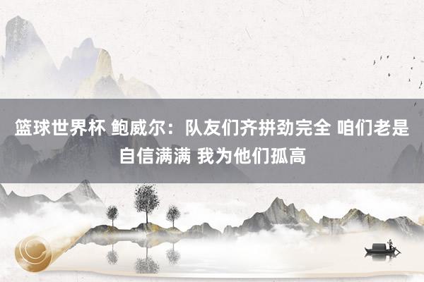 篮球世界杯 鲍威尔：队友们齐拼劲完全 咱们老是自信满满 我为他们孤高