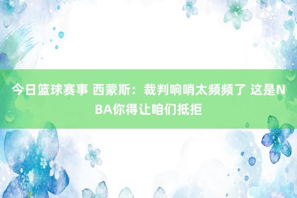 今日篮球赛事 西蒙斯：裁判响哨太频频了 这是NBA你得让咱们抵拒