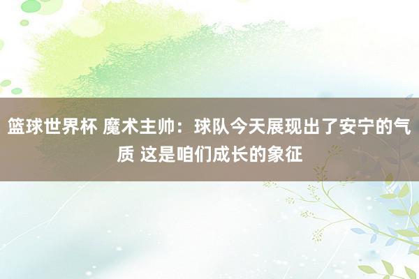 篮球世界杯 魔术主帅：球队今天展现出了安宁的气质 这是咱们成长的象征