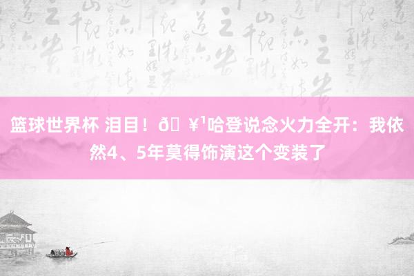 篮球世界杯 泪目！🥹哈登说念火力全开：我依然4、5年莫得饰演这个变装了