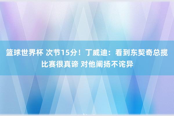 篮球世界杯 次节15分！丁威迪：看到东契奇总揽比赛很真谛 对他阐扬不诧异