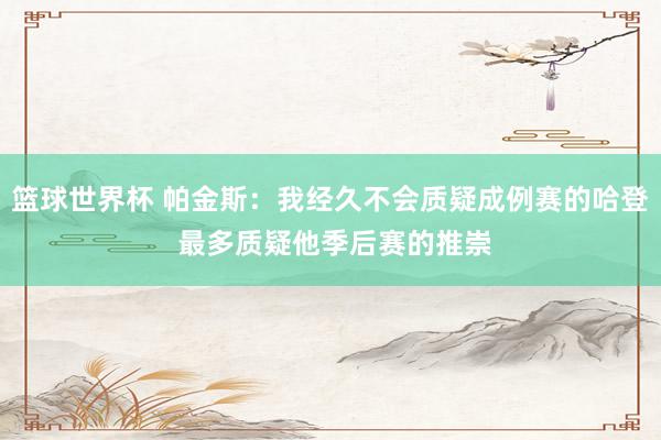 篮球世界杯 帕金斯：我经久不会质疑成例赛的哈登 最多质疑他季后赛的推崇