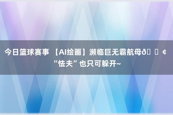 今日篮球赛事 【AI绘画】濒临巨无霸航母🚢 “怯夫”也只可躲开~