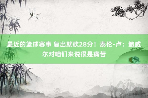 最近的篮球赛事 复出就砍28分！泰伦-卢：鲍威尔对咱们来说很是痛苦