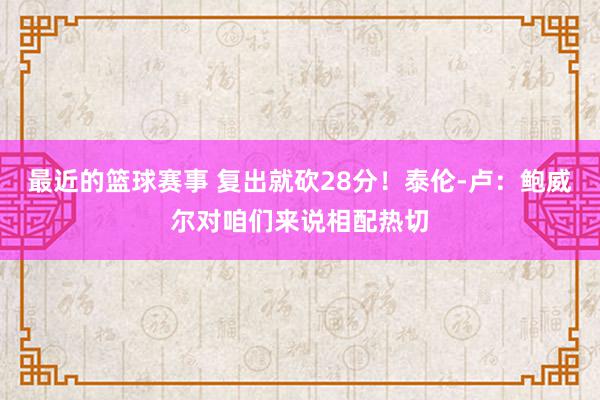 最近的篮球赛事 复出就砍28分！泰伦-卢：鲍威尔对咱们来说相配热切