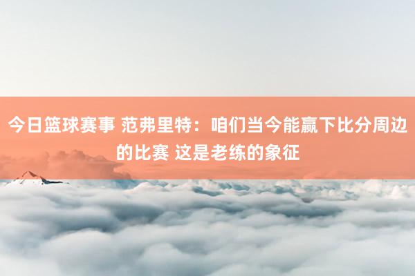 今日篮球赛事 范弗里特：咱们当今能赢下比分周边的比赛 这是老练的象征