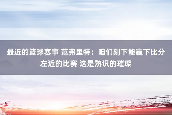 最近的篮球赛事 范弗里特：咱们刻下能赢下比分左近的比赛 这是熟识的璀璨