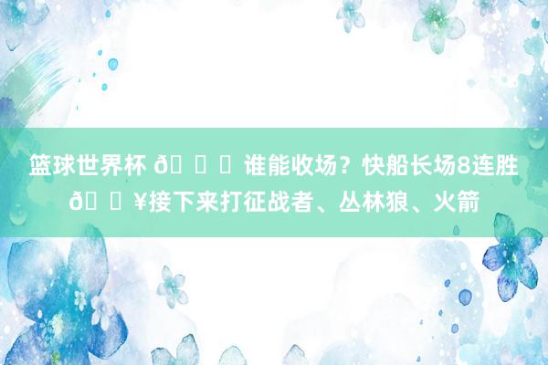 篮球世界杯 😉谁能收场？快船长场8连胜🔥接下来打征战者、丛林狼、火箭