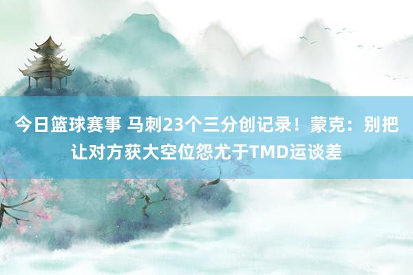 今日篮球赛事 马刺23个三分创记录！蒙克：别把让对方获大空位怨尤于TMD运谈差