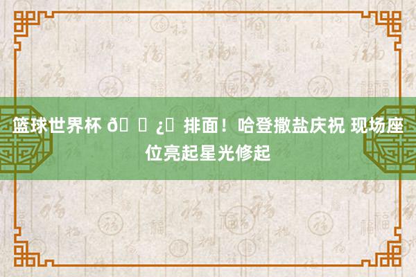 篮球世界杯 🐿️排面！哈登撒盐庆祝 现场座位亮起星光修起