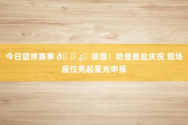 今日篮球赛事 🐿️排面！哈登撒盐庆祝 现场座位亮起星光申报