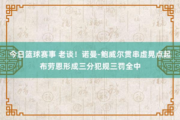 今日篮球赛事 老谈！诺曼-鲍威尔贯串虚晃点起布劳恩形成三分犯规三罚全中