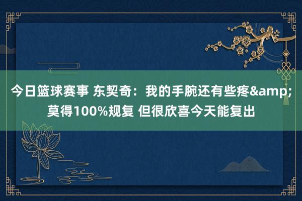 今日篮球赛事 东契奇：我的手腕还有些疼&莫得100%规复 但很欣喜今天能复出