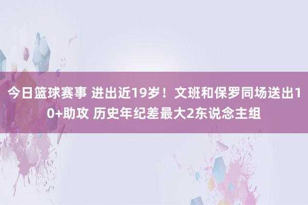 今日篮球赛事 进出近19岁！文班和保罗同场送出10+助攻 历史年纪差最大2东说念主组