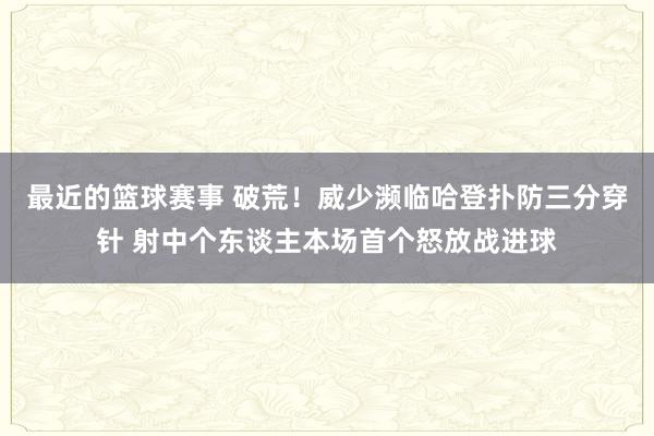 最近的篮球赛事 破荒！威少濒临哈登扑防三分穿针 射中个东谈主本场首个怒放战进球