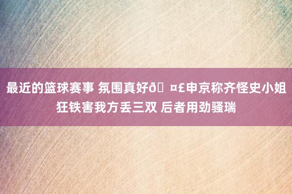 最近的篮球赛事 氛围真好🤣申京称齐怪史小姐狂铁害我方丢三双 后者用劲骚瑞