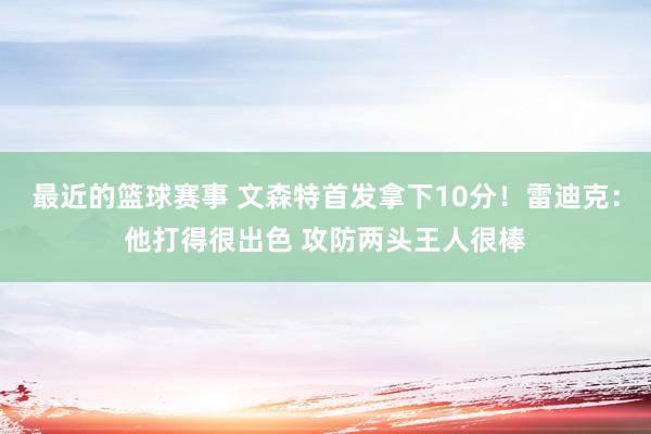 最近的篮球赛事 文森特首发拿下10分！雷迪克：他打得很出色 攻防两头王人很棒